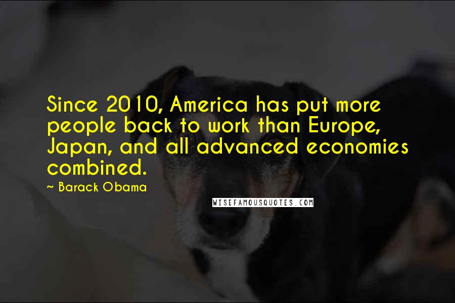 Barack Obama quotes: Since 2010, America has put more people back to work than Europe, Japan, and all advanced economies combined.