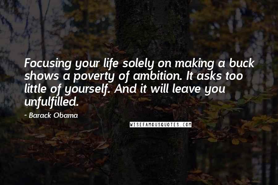 Barack Obama quotes: Focusing your life solely on making a buck shows a poverty of ambition. It asks too little of yourself. And it will leave you unfulfilled. Barack Obama quotes: Focusing your life solely on making a buck shows a poverty of ambition. It asks too little of yourself. And it will leave you unfulfilled.