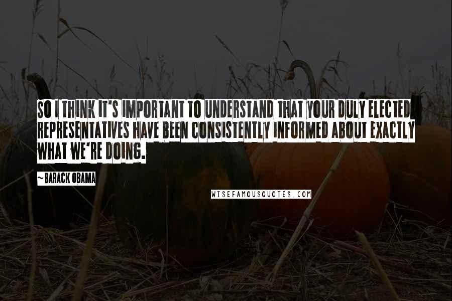 Barack Obama quotes: So I think it's important to understand that your duly elected representatives have been consistently informed about exactly what we're doing. Barack Obama quotes: So I think it's important to understand that your duly elected representatives have been consistently informed about exactly what we're doing.