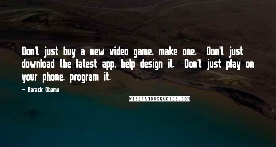 Barack Obama quotes: Don't just buy a new video game, make one. Don't just download the latest app, help design it. Don't just play on your phone, program it.