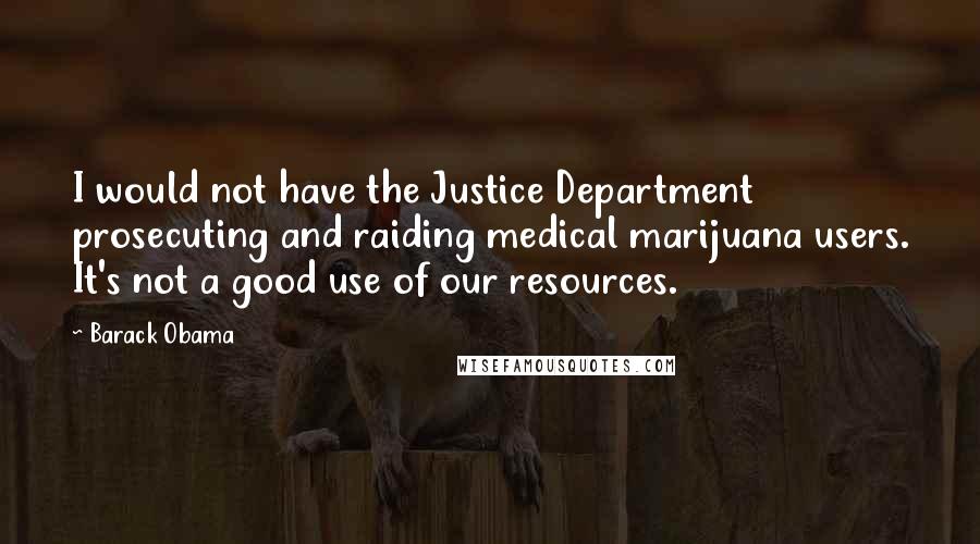 Barack Obama quotes: I would not have the Justice Department prosecuting and raiding medical marijuana users. It's not a good use of our resources. Barack Obama quotes: I would not have the Justice Department prosecuting and raiding medical marijuana users. It's not a good use of our resources.