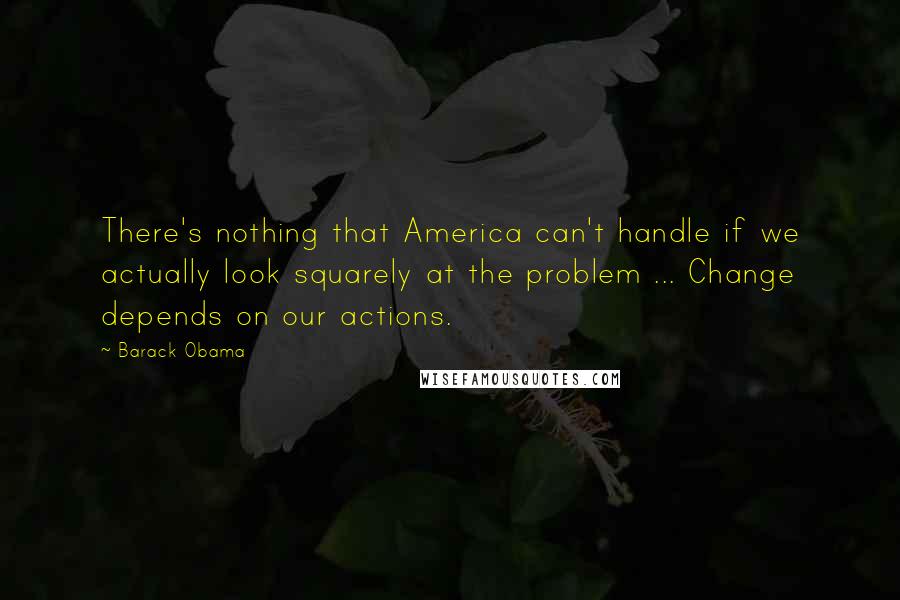 Barack Obama quotes: There's nothing that America can't handle if we actually look squarely at the problem ... Change depends on our actions. Barack Obama quotes: There's nothing that America can't handle if we actually look squarely at the problem ... Change depends on our actions.