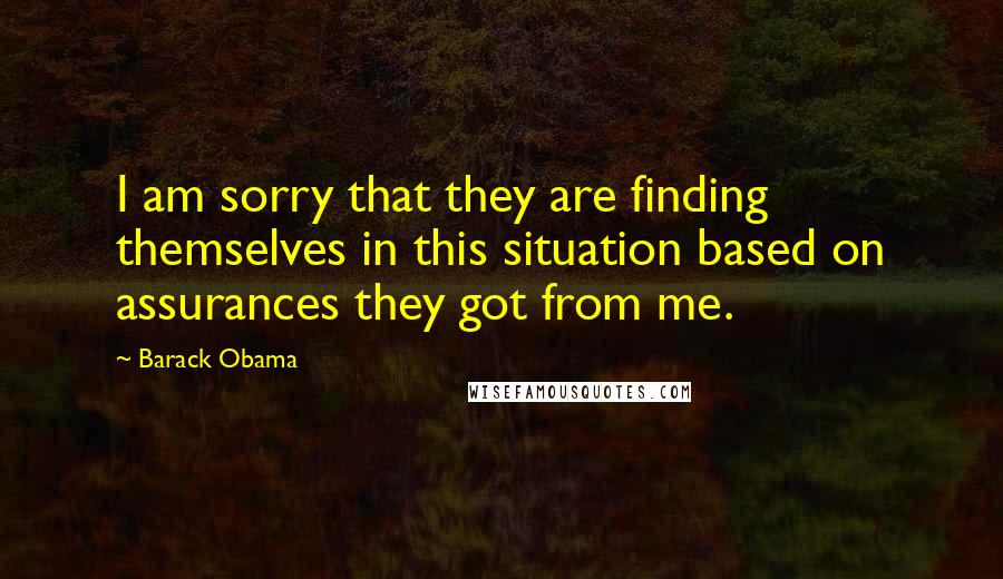Barack Obama quotes: I am sorry that they are finding themselves in this situation based on assurances they got from me.