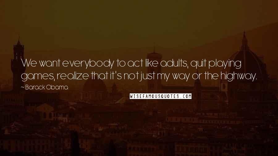 Barack Obama quotes: We want everybody to act like adults, quit playing games, realize that it's not just my way or the highway. Barack Obama quotes: We want everybody to act like adults, quit playing games, realize that it's not just my way or the highway.