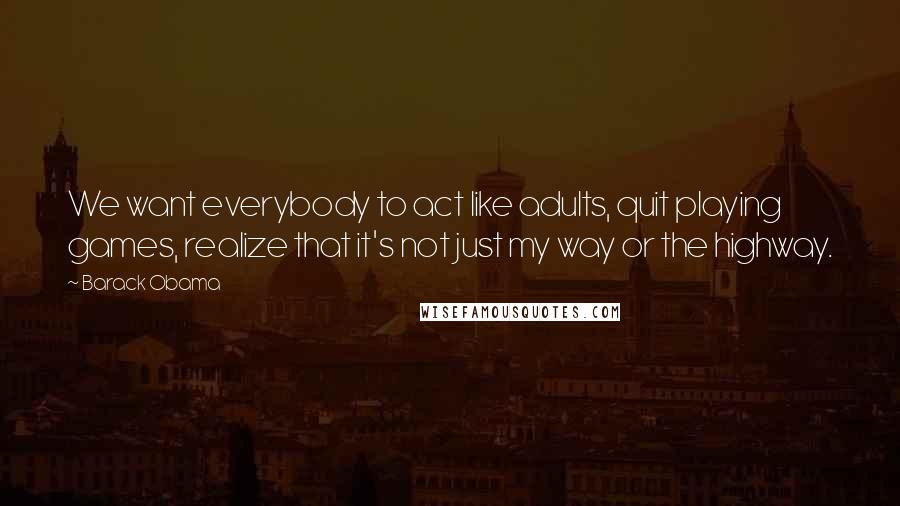 Barack Obama quotes: We want everybody to act like adults, quit playing games, realize that it's not just my way or the highway.