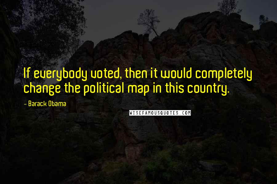 Barack Obama quotes: If everybody voted, then it would completely change the political map in this country.