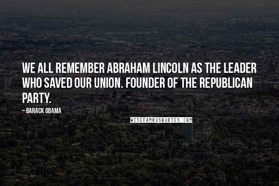 Barack Obama quotes: We all remember Abraham Lincoln as the leader who saved our Union. Founder of the Republican Party.