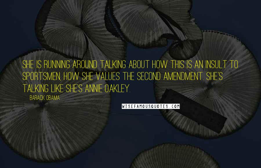 Barack Obama quotes: She is running around talking about how this is an insult to sportsmen, how she values the Second Amendment. She's talking like she's Annie Oakley. Barack Obama quotes: She is running around talking about how this is an insult to sportsmen, how she values the Second Amendment. She's talking like she's Annie Oakley.
