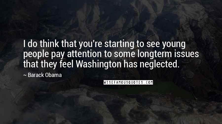 Barack Obama quotes: I do think that you're starting to see young people pay attention to some longterm issues that they feel Washington has neglected. Barack Obama quotes: I do think that you're starting to see young people pay attention to some longterm issues that they feel Washington has neglected.