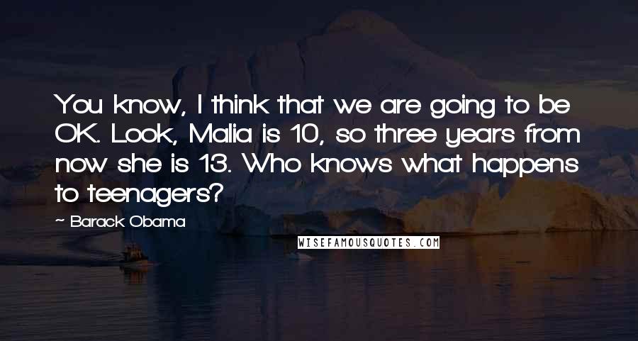 Barack Obama quotes: You know, I think that we are going to be OK. Look, Malia is 10, so three years from now she is 13. Who knows what happens to teenagers? Barack Obama quotes: You know, I think that we are going to be OK. Look, Malia is 10, so three years from now she is 13. Who knows what happens to teenagers?