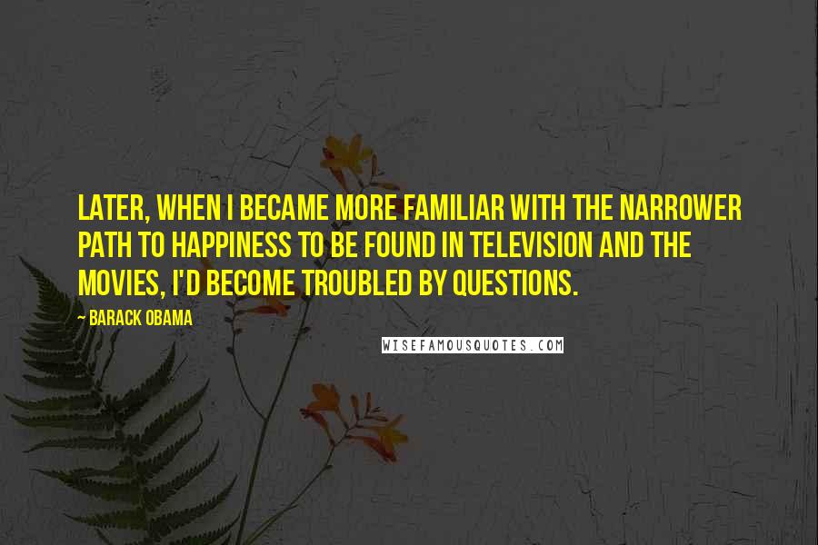 Barack Obama quotes: Later, when I became more familiar with the narrower path to happiness to be found in television and the movies, I'd become troubled by questions. Barack Obama quotes: Later, when I became more familiar with the narrower path to happiness to be found in television and the movies, I'd become troubled by questions.
