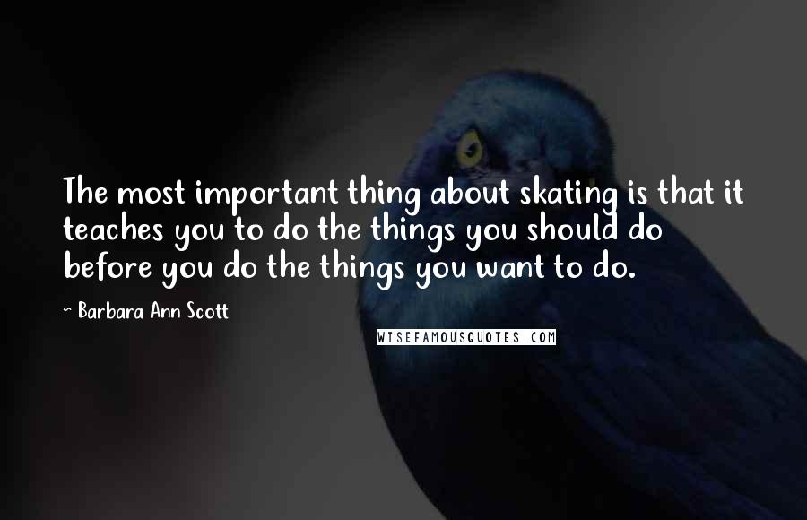 Barbara Ann Scott quotes: The most important thing about skating is that it teaches you to do the things you should do before you do the things you want to do.