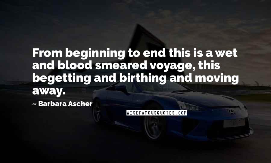 Barbara Ascher quotes: From beginning to end this is a wet and blood smeared voyage, this begetting and birthing and moving away.