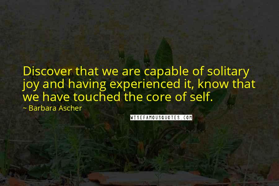 Barbara Ascher quotes: Discover that we are capable of solitary joy and having experienced it, know that we have touched the core of self. Barbara Ascher quotes: Discover that we are capable of solitary joy and having experienced it, know that we have touched the core of self.