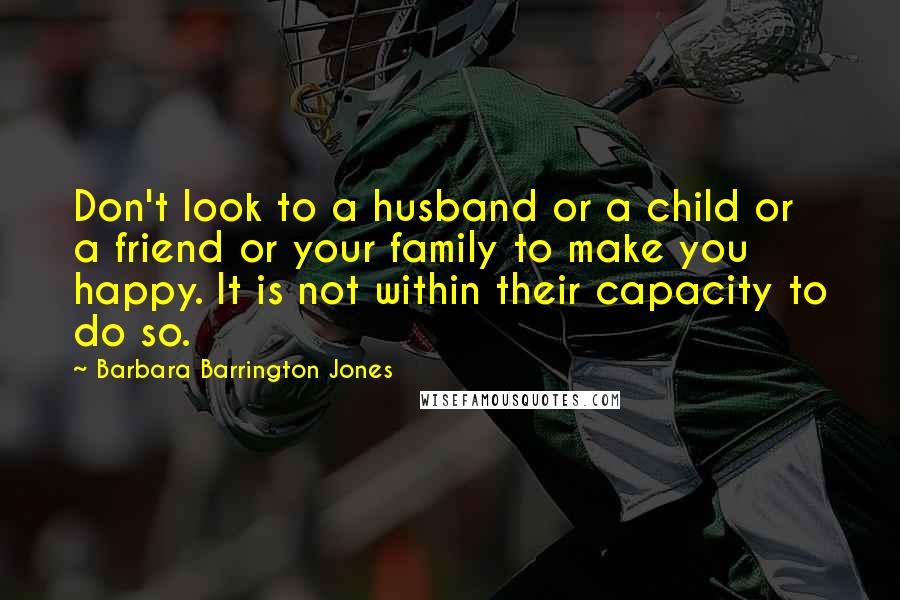Barbara Barrington Jones quotes: Don't look to a husband or a child or a friend or your family to make you happy. It is not within their capacity to do so. Barbara Barrington Jones quotes: Don't look to a husband or a child or a friend or your family to make you happy. It is not within their capacity to do so.