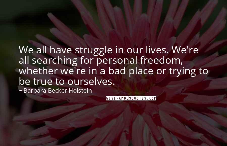 Barbara Becker Holstein quotes: We all have struggle in our lives. We're all searching for personal freedom, whether we're in a bad place or trying to be true to ourselves. Barbara Becker Holstein quotes: We all have struggle in our lives. We're all searching for personal freedom, whether we're in a bad place or trying to be true to ourselves.