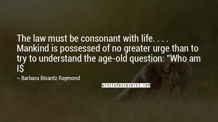 Barbara Bisantz Raymond quotes: The law must be consonant with life. . . . Mankind is possessed of no greater urge than to try to understand the age-old question: "Who am I$ Barbara Bisantz Raymond quotes: The law must be consonant with life. . . . Mankind is possessed of no greater urge than to try to understand the age-old question: "Who am I$