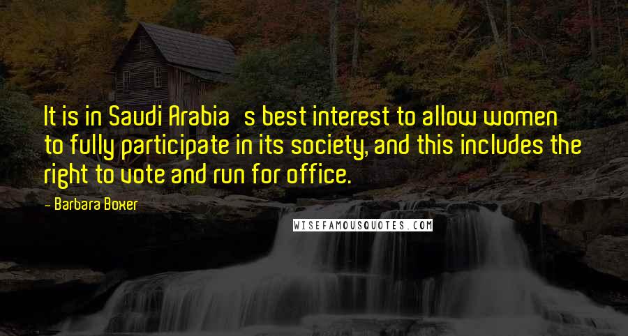 Barbara Boxer quotes: It is in Saudi Arabia's best interest to allow women to fully participate in its society, and this includes the right to vote and run for office.