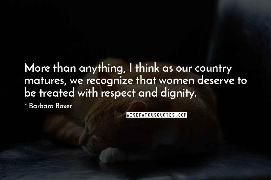 Barbara Boxer quotes: More than anything, I think as our country matures, we recognize that women deserve to be treated with respect and dignity. Barbara Boxer quotes: More than anything, I think as our country matures, we recognize that women deserve to be treated with respect and dignity.