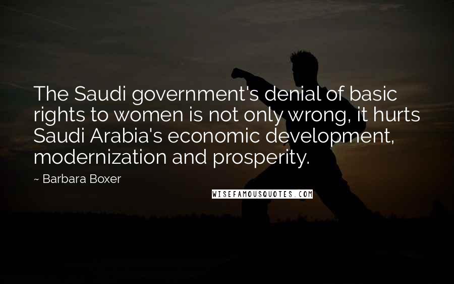 Barbara Boxer quotes: The Saudi government's denial of basic rights to women is not only wrong, it hurts Saudi Arabia's economic development, modernization and prosperity.