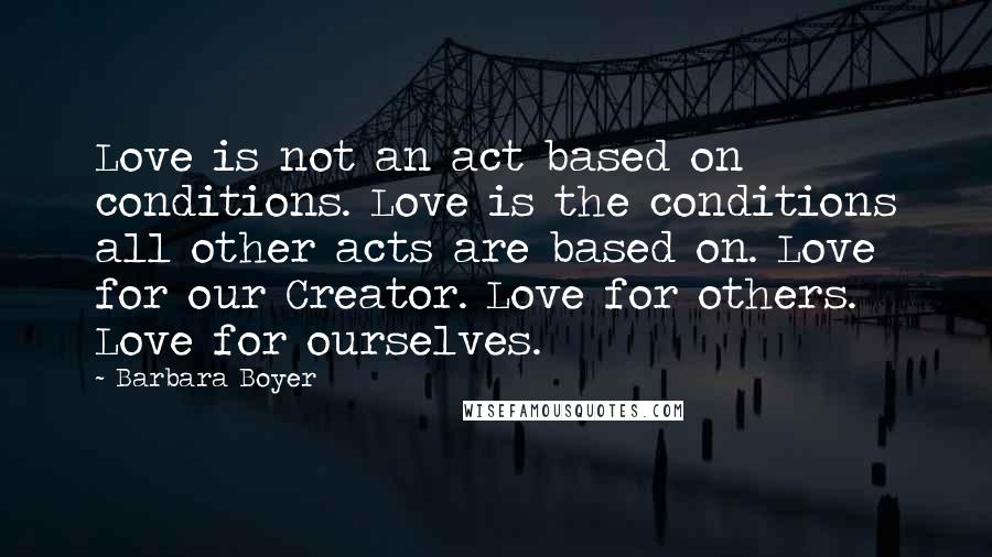 Barbara Boyer quotes: Love is not an act based on conditions. Love is the conditions all other acts are based on. Love for our Creator. Love for others. Love for ourselves.