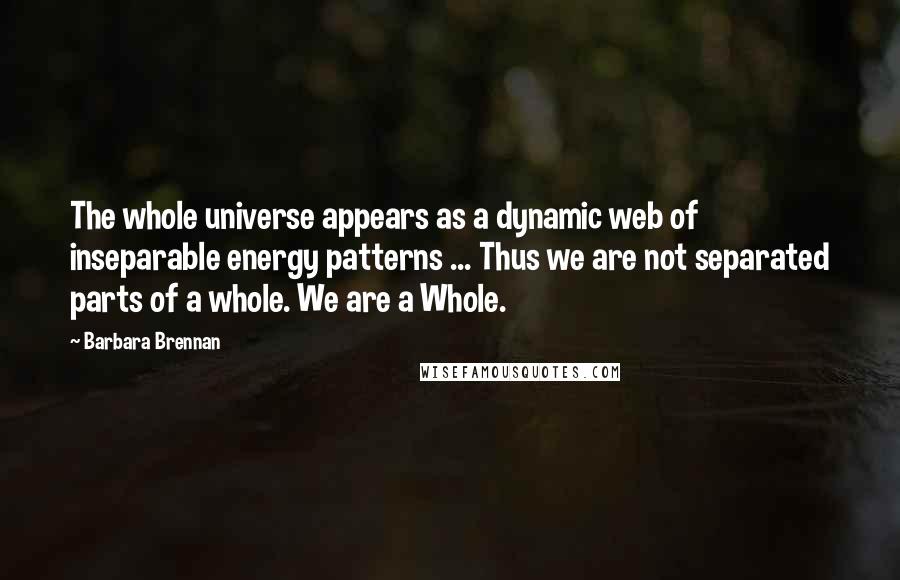 Barbara Brennan quotes: The whole universe appears as a dynamic web of inseparable energy patterns ... Thus we are not separated parts of a whole. We are a Whole. Barbara Brennan quotes: The whole universe appears as a dynamic web of inseparable energy patterns ... Thus we are not separated parts of a whole. We are a Whole.