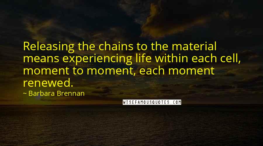 Barbara Brennan quotes: Releasing the chains to the material means experiencing life within each cell, moment to moment, each moment renewed.