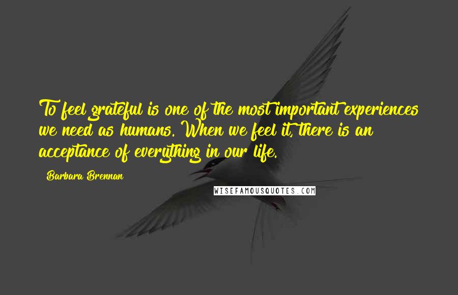 Barbara Brennan quotes: To feel grateful is one of the most important experiences we need as humans. When we feel it, there is an acceptance of everything in our life.