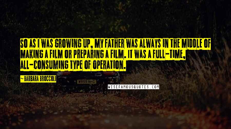 Barbara Broccoli quotes: So as I was growing up, my father was always in the middle of making a film or preparing a film. It was a full-time, all-consuming type of operation.