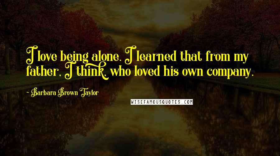 Barbara Brown Taylor quotes: I love being alone. I learned that from my father, I think, who loved his own company.