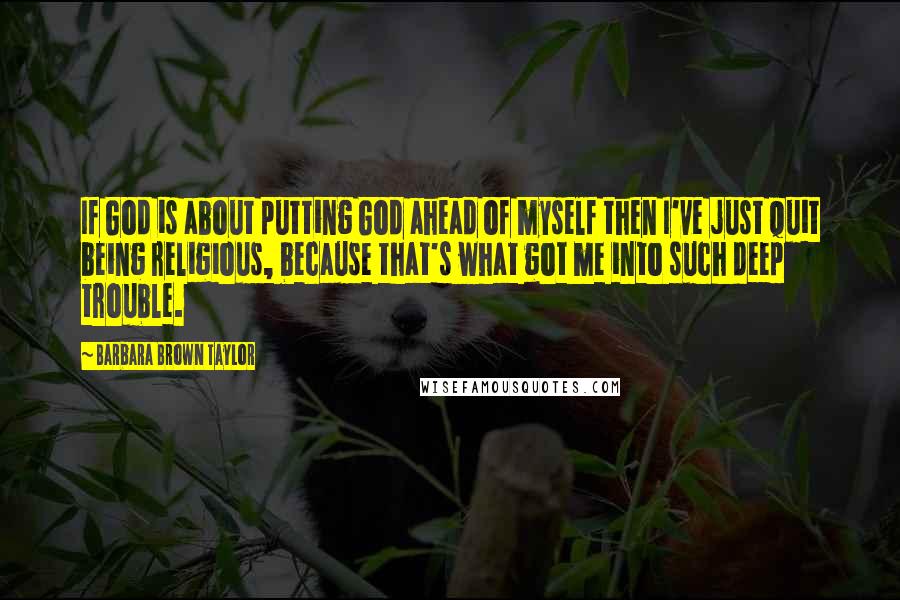 Barbara Brown Taylor quotes: If God is about putting God ahead of myself then I've just quit being religious, because that's what got me into such deep trouble.