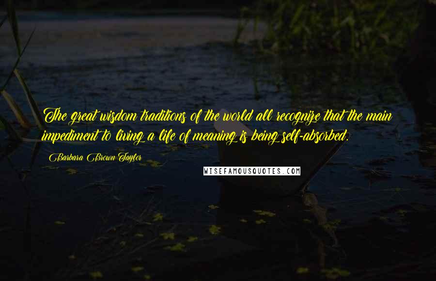 Barbara Brown Taylor quotes: The great wisdom traditions of the world all recognize that the main impediment to living a life of meaning is being self-absorbed. Barbara Brown Taylor quotes: The great wisdom traditions of the world all recognize that the main impediment to living a life of meaning is being self-absorbed.