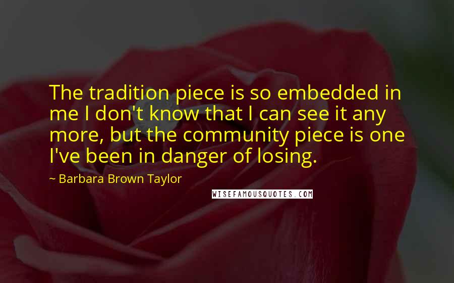 Barbara Brown Taylor quotes: The tradition piece is so embedded in me I don't know that I can see it any more, but the community piece is one I've been in danger of losing. Barbara Brown Taylor quotes: The tradition piece is so embedded in me I don't know that I can see it any more, but the community piece is one I've been in danger of losing.