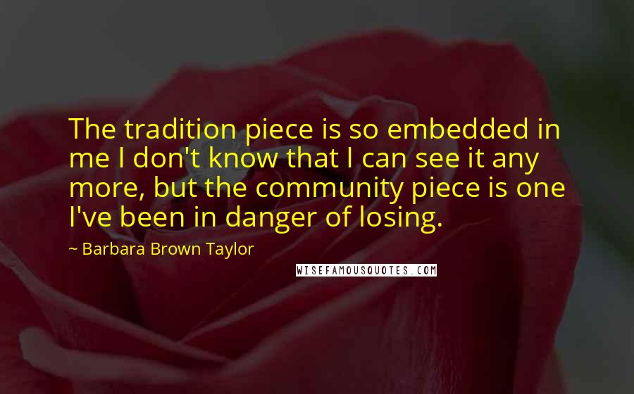 Barbara Brown Taylor quotes: The tradition piece is so embedded in me I don't know that I can see it any more, but the community piece is one I've been in danger of losing.