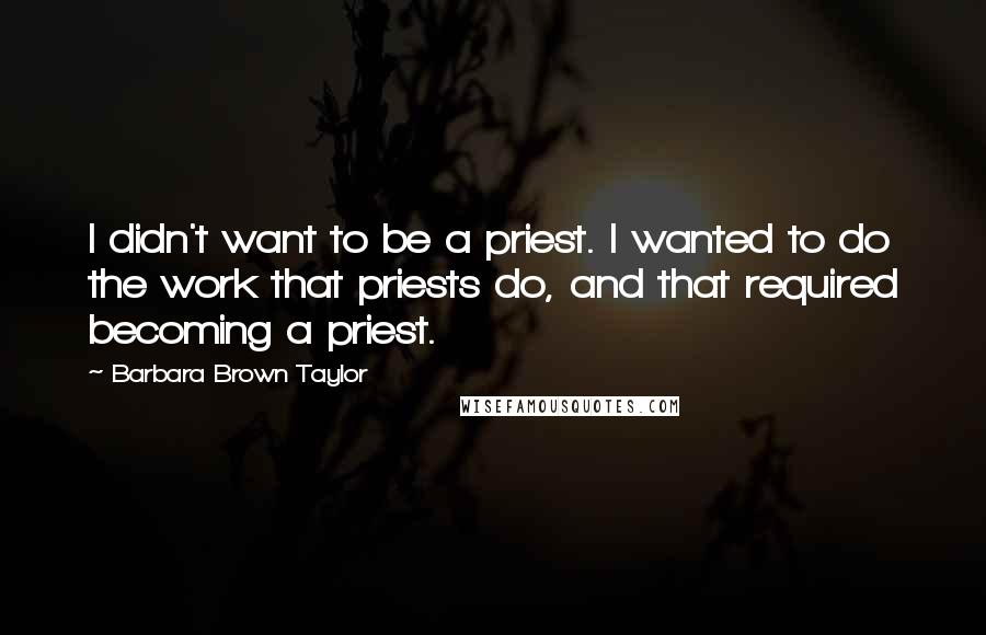 Barbara Brown Taylor quotes: I didn't want to be a priest. I wanted to do the work that priests do, and that required becoming a priest. Barbara Brown Taylor quotes: I didn't want to be a priest. I wanted to do the work that priests do, and that required becoming a priest.