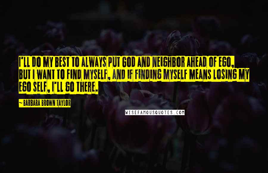 Barbara Brown Taylor quotes: I'll do my best to always put God and neighbor ahead of ego, but I want to find myself, and if finding myself means losing my ego self, I'll go