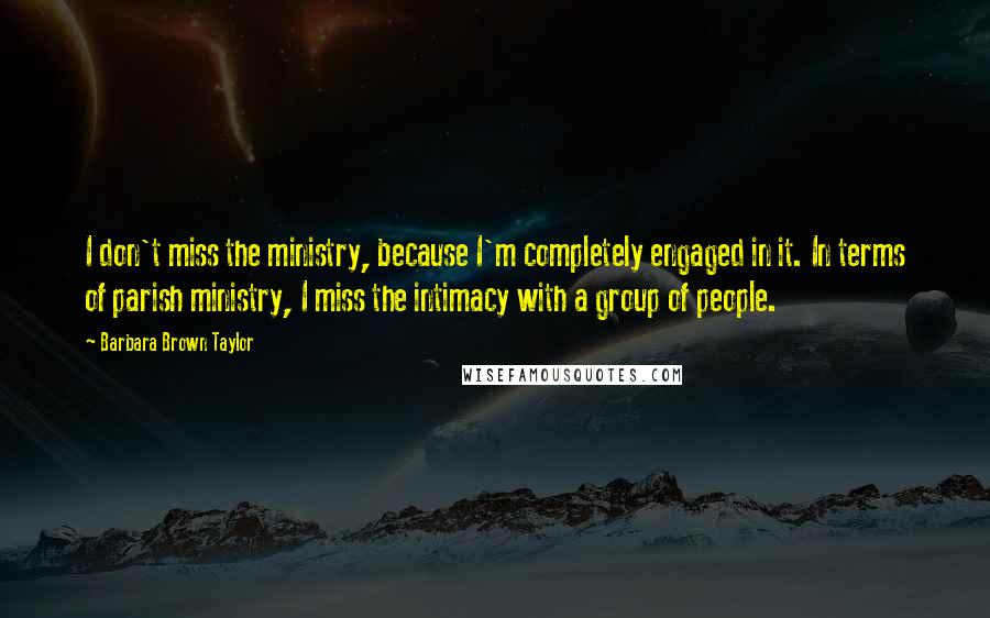 Barbara Brown Taylor quotes: I don't miss the ministry, because I'm completely engaged in it. In terms of parish ministry, I miss the intimacy with a group of people. Barbara Brown Taylor quotes: I don't miss the ministry, because I'm completely engaged in it. In terms of parish ministry, I miss the intimacy with a group of people.
