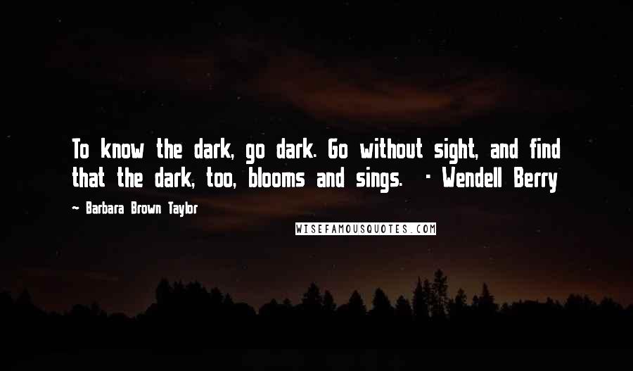 Barbara Brown Taylor quotes: To know the dark, go dark. Go without sight, and find that the dark, too, blooms and sings. - Wendell Berry Barbara Brown Taylor quotes: To know the dark, go dark. Go without sight, and find that the dark, too, blooms and sings. - Wendell Berry