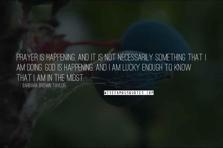 Barbara Brown Taylor quotes: Prayer is happening, and it is not necessarily something that I am doing. God is happening, and I am lucky enough to know that I am in The Midst. Barbara Brown Taylor quotes: Prayer is happening, and it is not necessarily something that I am doing. God is happening, and I am lucky enough to know that I am in The Midst.