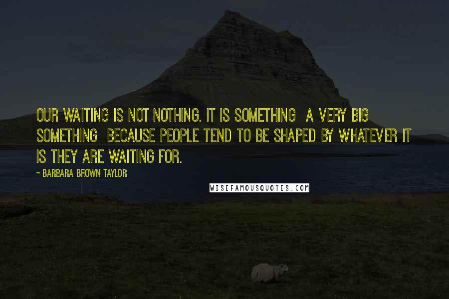 Barbara Brown Taylor quotes: Our waiting is not nothing. It is something a very big something because people tend to be shaped by whatever it is they are waiting for. Barbara Brown Taylor quotes: Our waiting is not nothing. It is something a very big something because people tend to be shaped by whatever it is they are waiting for.