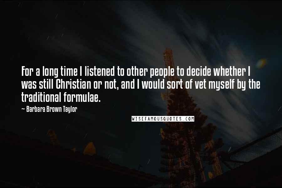 Barbara Brown Taylor quotes: For a long time I listened to other people to decide whether I was still Christian or not, and I would sort of vet myself by the traditional formulae. Barbara Brown Taylor quotes: For a long time I listened to other people to decide whether I was still Christian or not, and I would sort of vet myself by the traditional formulae.