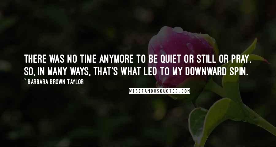 Barbara Brown Taylor quotes: There was no time anymore to be quiet or still or pray. So, in many ways, that's what led to my downward spin. Barbara Brown Taylor quotes: There was no time anymore to be quiet or still or pray. So, in many ways, that's what led to my downward spin.