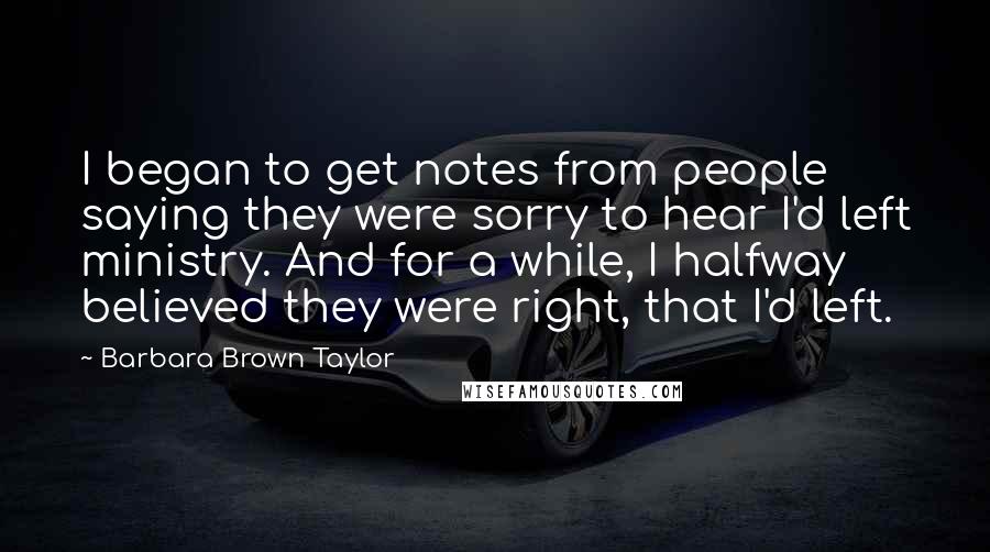 Barbara Brown Taylor quotes: I began to get notes from people saying they were sorry to hear I'd left ministry. And for a while, I halfway believed they were right, that I'd left. Barbara Brown Taylor quotes: I began to get notes from people saying they were sorry to hear I'd left ministry. And for a while, I halfway believed they were right, that I'd left.