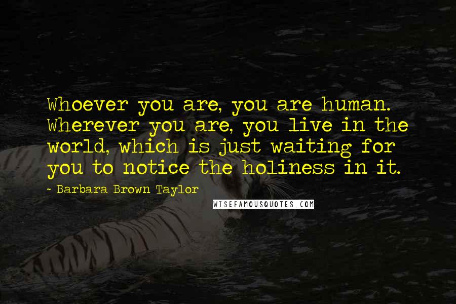 Barbara Brown Taylor quotes: Whoever you are, you are human. Wherever you are, you live in the world, which is just waiting for you to notice the holiness in it. Barbara Brown Taylor quotes: Whoever you are, you are human. Wherever you are, you live in the world, which is just waiting for you to notice the holiness in it.
