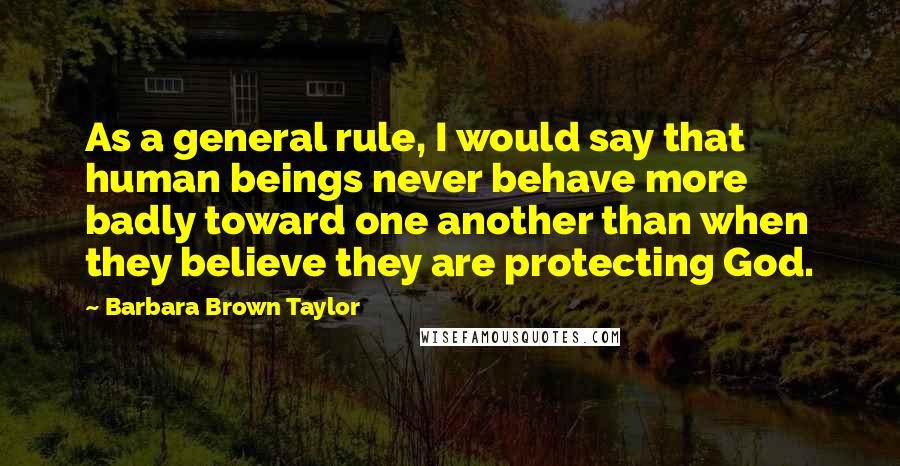 Barbara Brown Taylor quotes: As a general rule, I would say that human beings never behave more badly toward one another than when they believe they are protecting God. Barbara Brown Taylor quotes: As a general rule, I would say that human beings never behave more badly toward one another than when they believe they are protecting God.