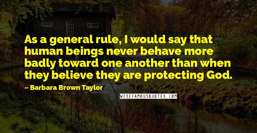 Barbara Brown Taylor quotes: As a general rule, I would say that human beings never behave more badly toward one another than when they believe they are protecting God.