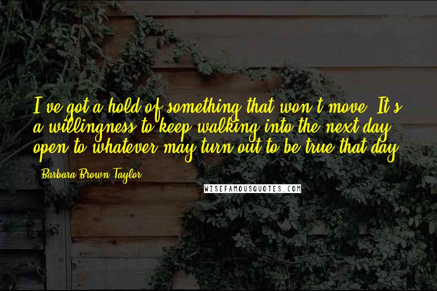 Barbara Brown Taylor quotes: I've got a hold of something that won't move. It's a willingness to keep walking into the next day, open to whatever may turn out to be true that day. Barbara Brown Taylor quotes: I've got a hold of something that won't move. It's a willingness to keep walking into the next day, open to whatever may turn out to be true that day.