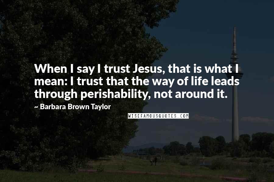 Barbara Brown Taylor quotes: When I say I trust Jesus, that is what I mean: I trust that the way of life leads through perishability, not around it. Barbara Brown Taylor quotes: When I say I trust Jesus, that is what I mean: I trust that the way of life leads through perishability, not around it.