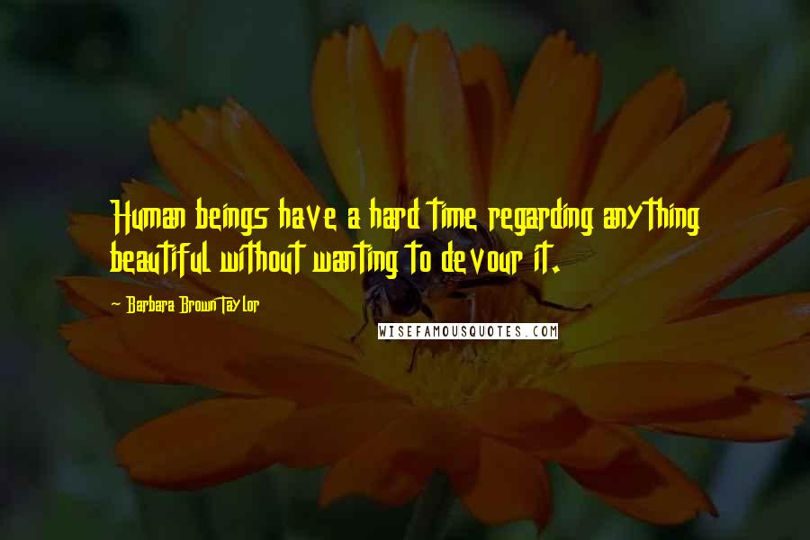 Barbara Brown Taylor quotes: Human beings have a hard time regarding anything beautiful without wanting to devour it.