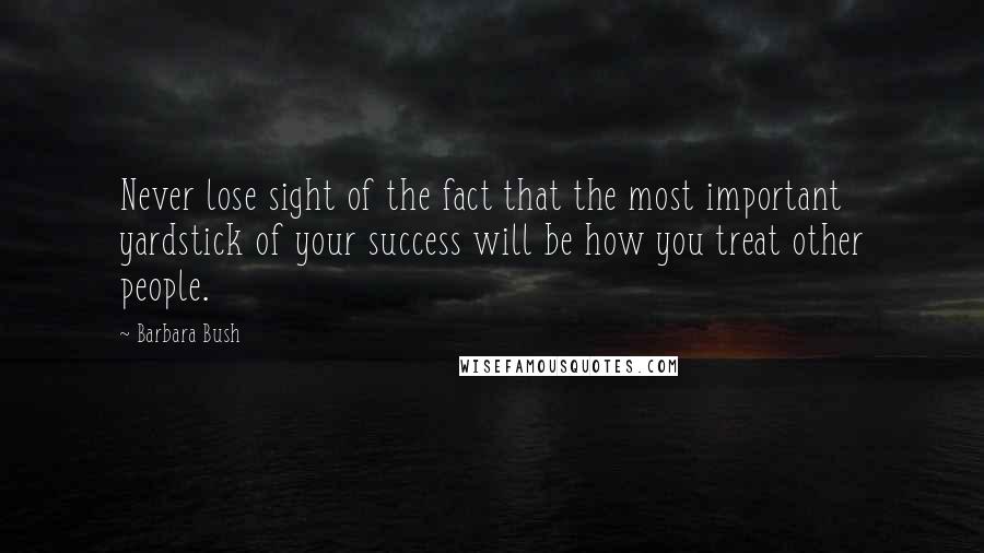 Barbara Bush quotes: Never lose sight of the fact that the most important yardstick of your success will be how you treat other people. Barbara Bush quotes: Never lose sight of the fact that the most important yardstick of your success will be how you treat other people.